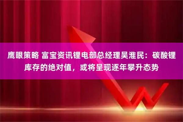 鹰眼策略 富宝资讯锂电部总经理吴淮民：碳酸锂库存的绝对值，或将呈现逐年攀升态势