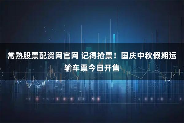 常熟股票配资网官网 记得抢票！国庆中秋假期运输车票今日开售