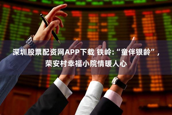 深圳股票配资网APP下载 铁岭:“童伴银龄”，荣安村幸福小院情暖人心