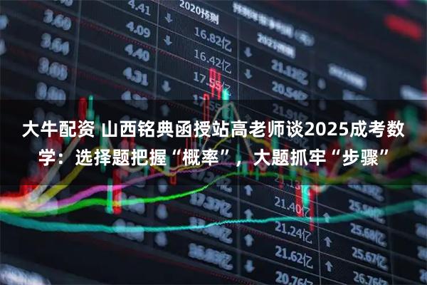 大牛配资 山西铭典函授站高老师谈2025成考数学：选择题把握“概率”，大题抓牢“步骤”