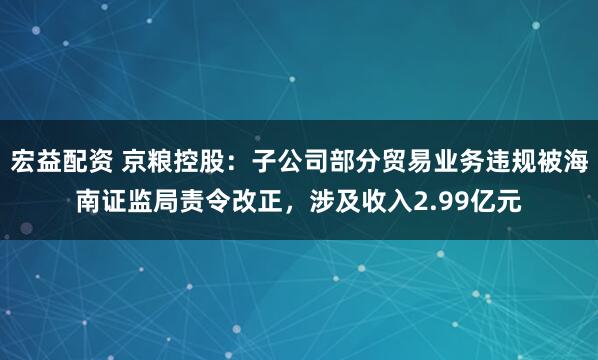 宏益配资 京粮控股：子公司部分贸易业务违规被海南证监局责令改正，涉及收入2.99亿元