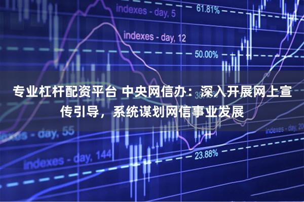 专业杠杆配资平台 中央网信办：深入开展网上宣传引导，系统谋划网信事业发展