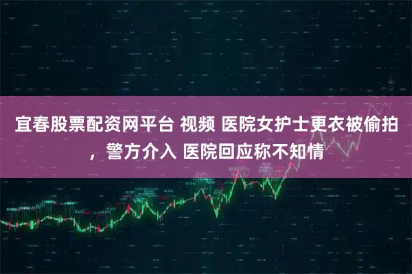 宜春股票配资网平台 视频 医院女护士更衣被偷拍，警方介入 医院回应称不知情