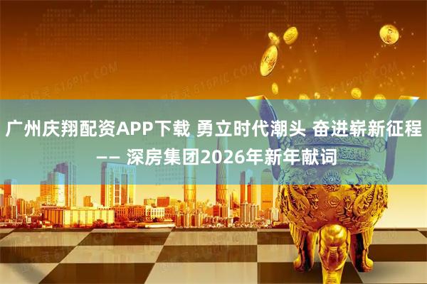 广州庆翔配资APP下载 勇立时代潮头 奋进崭新征程 —— 深房集团2026年新年献词