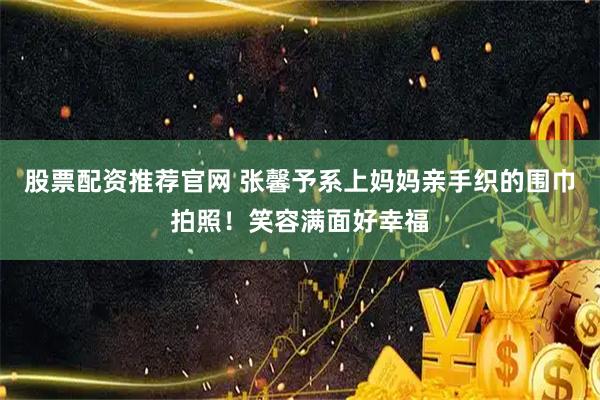 股票配资推荐官网 张馨予系上妈妈亲手织的围巾拍照！笑容满面好幸福