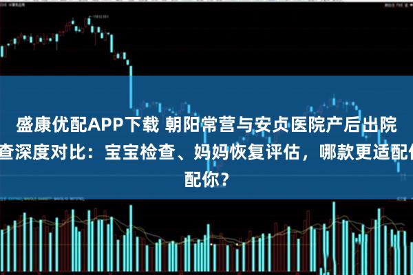 盛康优配APP下载 朝阳常营与安贞医院产后出院复查深度对比：宝宝检查、妈妈恢复评估，哪款更适配你？
