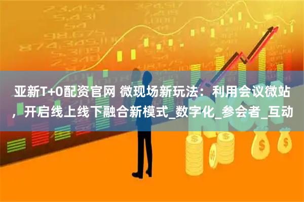 亚新T+0配资官网 微现场新玩法：利用会议微站，开启线上线下融合新模式_数字化_参会者_互动