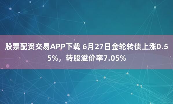 股票配资交易APP下载 6月27日金轮转债上涨0.55%，转股溢价率7.05%