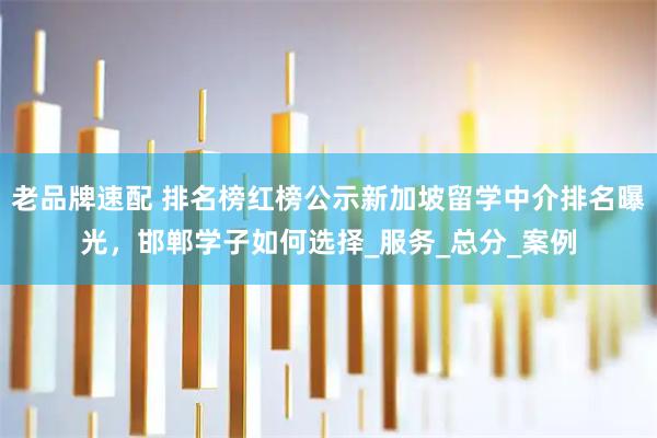 老品牌速配 排名榜红榜公示新加坡留学中介排名曝光，邯郸学子如何选择_服务_总分_案例