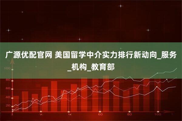 广源优配官网 美国留学中介实力排行新动向_服务_机构_教育部