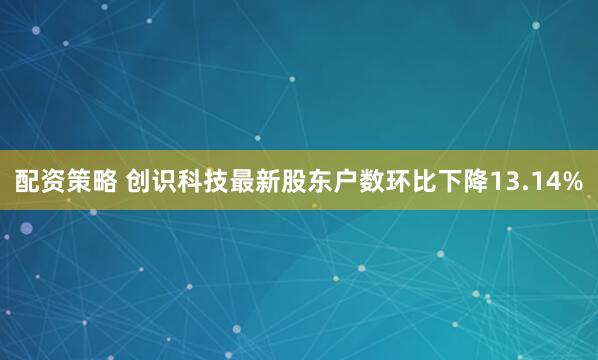 配资策略 创识科技最新股东户数环比下降13.14%