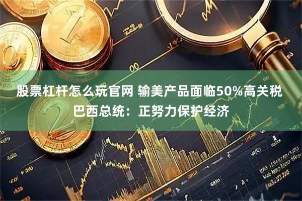 股票杠杆怎么玩官网 输美产品面临50%高关税 巴西总统：正努力保护经济
