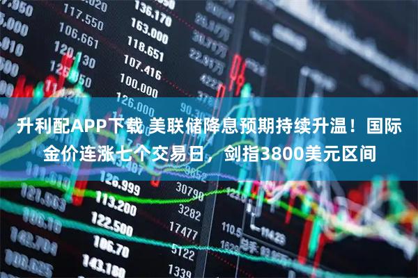 升利配APP下载 美联储降息预期持续升温！国际金价连涨七个交易日，剑指3800美元区间