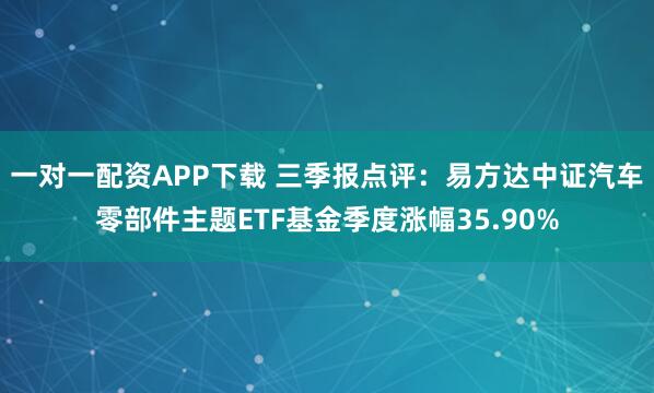 一对一配资APP下载 三季报点评：易方达中证汽车零部件主题ETF基金季度涨幅35.90%