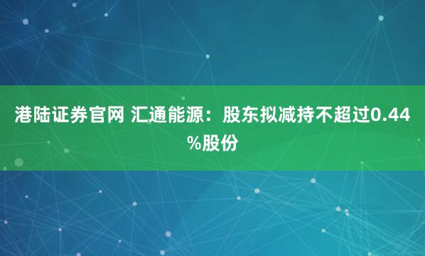 港陆证券官网 汇通能源：股东拟减持不超过0.44%股份